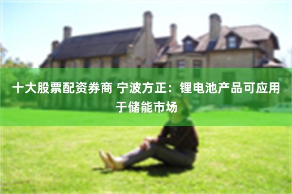 十大股票配资券商 宁波方正：锂电池产品可应用于储能市场
