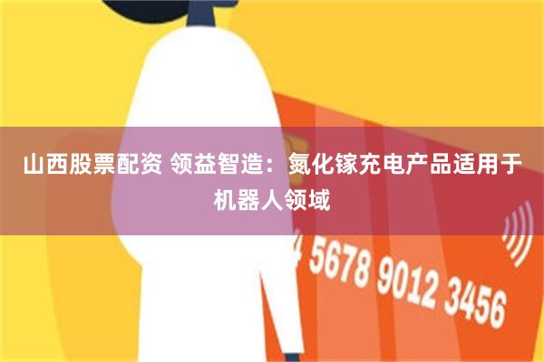 山西股票配资 领益智造：氮化镓充电产品适用于机器人领域