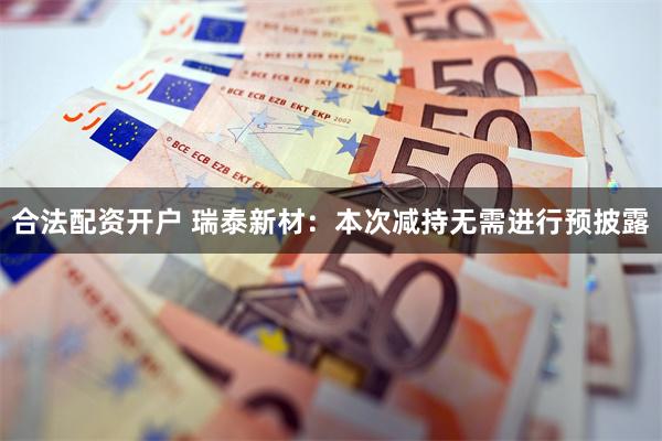合法配资开户 瑞泰新材：本次减持无需进行预披露