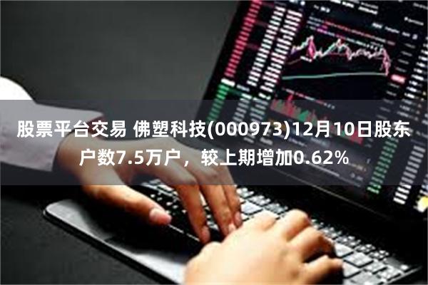 股票平台交易 佛塑科技(000973)12月10日股东户数7.5万户，较上期增加0.62%