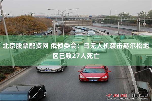 北京股票配资网 俄侦委会：乌无人机袭击赫尔松地区已致27人死亡