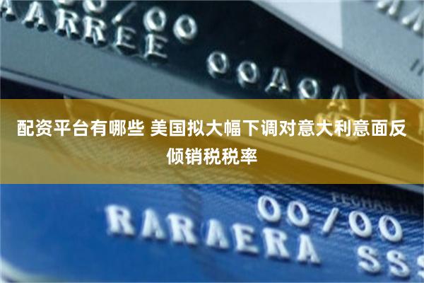 配资平台有哪些 美国拟大幅下调对意大利意面反倾销税税率