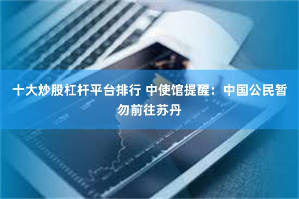 十大炒股杠杆平台排行 中使馆提醒：中国公民暂勿前往苏丹