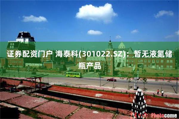 证券配资门户 海泰科(301022.SZ)：暂无液氢储瓶产品