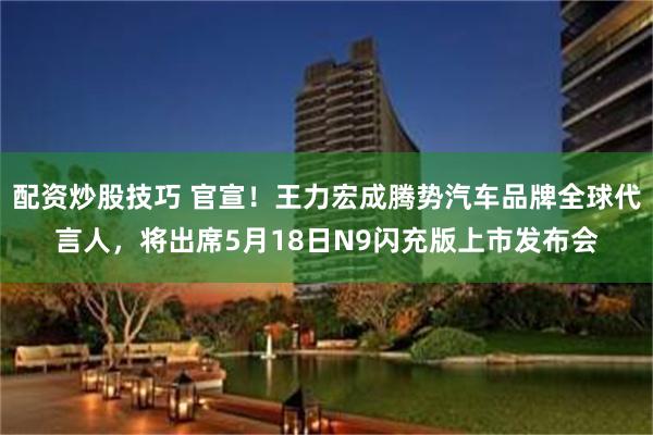 配资炒股技巧 官宣！王力宏成腾势汽车品牌全球代言人，将出席5月18日N9闪充版上市发布会