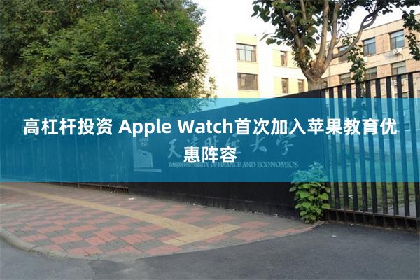 高杠杆投资 Apple Watch首次加入苹果教育优惠阵容