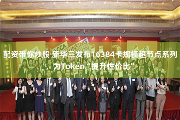 配资带你炒股 新华三发布16384卡规模超节点系列，为Token“提升性价比”