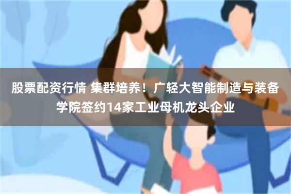 股票配资行情 集群培养！广轻大智能制造与装备学院签约14家工业母机龙头企业