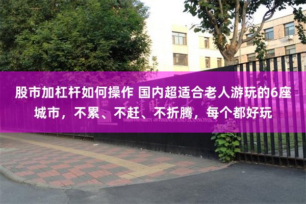 股市加杠杆如何操作 国内超适合老人游玩的6座城市，不累、不赶、不折腾，每个都好玩