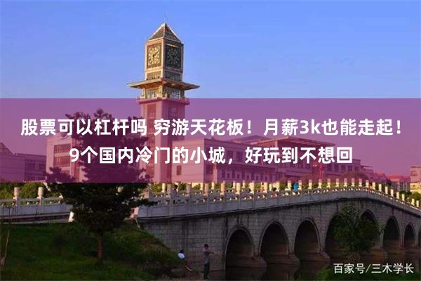 股票可以杠杆吗 穷游天花板！月薪3k也能走起！9个国内冷门的小城，好玩到不想回