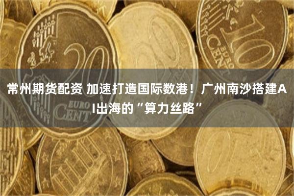常州期货配资 加速打造国际数港！广州南沙搭建AI出海的“算力丝路”