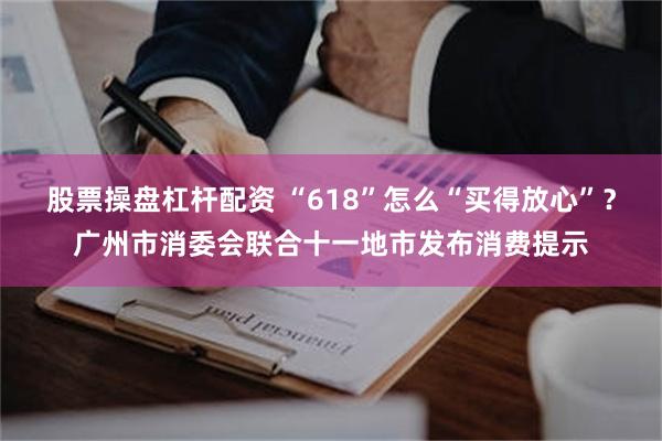 股票操盘杠杆配资 “618”怎么“买得放心”？广州市消委会联合十一地市发布消费提示