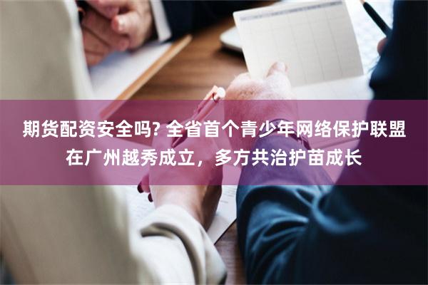 期货配资安全吗? 全省首个青少年网络保护联盟在广州越秀成立，多方共治护苗成长