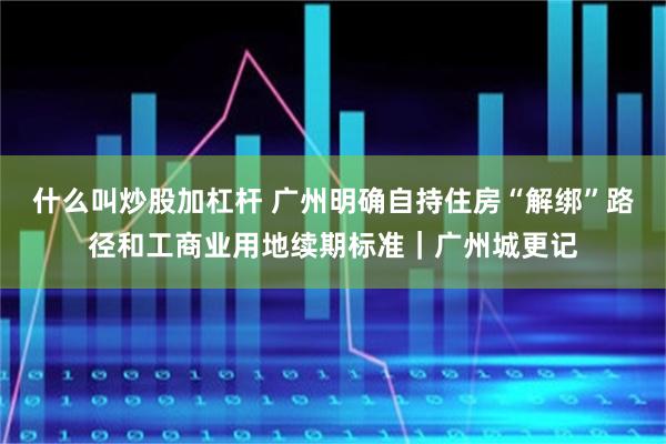什么叫炒股加杠杆 广州明确自持住房“解绑”路径和工商业用地续期标准｜广州城更记