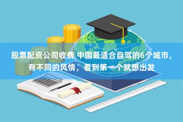 股票配资公司收费 中国最适合自驾的6个城市，有不同的风情，看到第一个就想出发