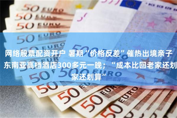 网络股票配资开户 暑期“价格反差”催热出境亲子游：东南亚高档酒店300多元一晚；“成本比回老家还划算”