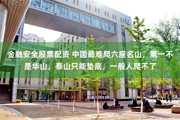 金融安全股票配资 中国最难爬六座名山，第一不是华山，泰山只能垫底，一般人爬不了