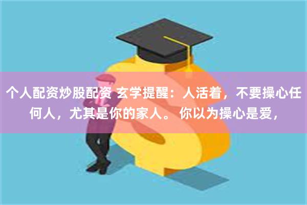 个人配资炒股配资 玄学提醒：人活着，不要操心任何人，尤其是你的家人。 你以为操心是爱，