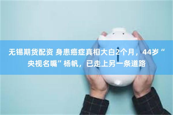 无锡期货配资 身患癌症真相大白2个月，44岁“央视名嘴”杨帆，已走上另一条道路
