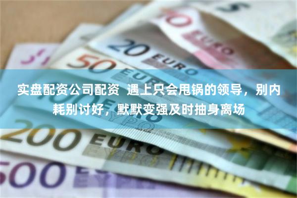 实盘配资公司配资  遇上只会甩锅的领导，别内耗别讨好，默默变强及时抽身离场