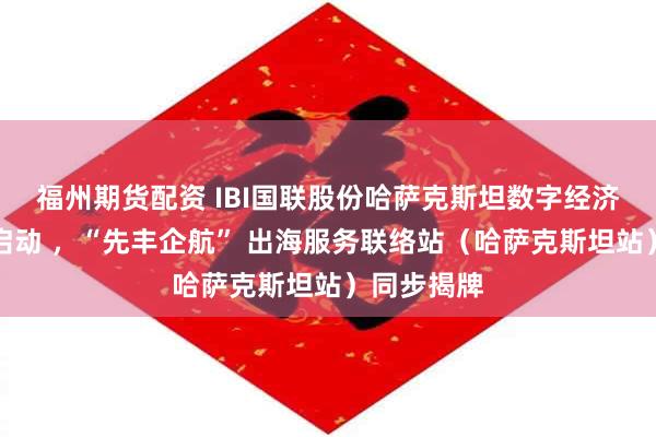 福州期货配资 IBI国联股份哈萨克斯坦数字经济总部正式启动 ，“先丰企航” 出海服务联络站（哈萨克斯坦站）同步揭牌