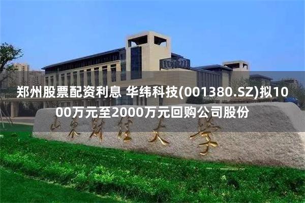郑州股票配资利息 华纬科技(001380.SZ)拟1000万元至2000万元回购公司股份