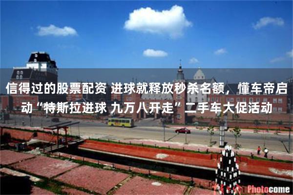 信得过的股票配资 进球就释放秒杀名额，懂车帝启动“特斯拉进球 九万八开走”二手车大促活动