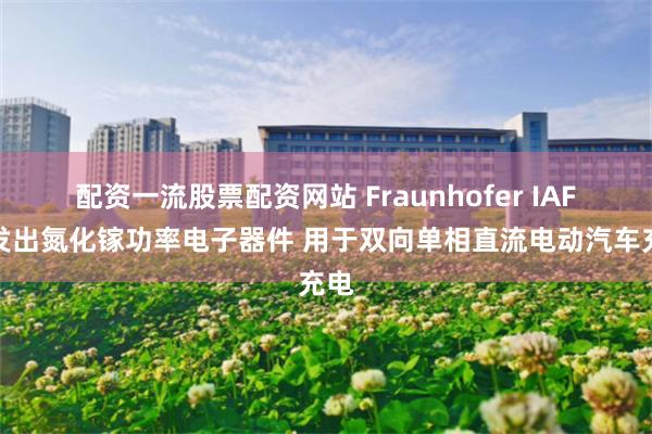 配资一流股票配资网站 Fraunhofer IAF开发出氮化镓功率电子器件 用于双向单相直流电动汽车充电
