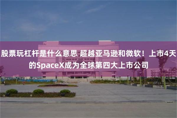 股票玩杠杆是什么意思 超越亚马逊和微软!上市4天的SpaceX成为全球第四大上市公司