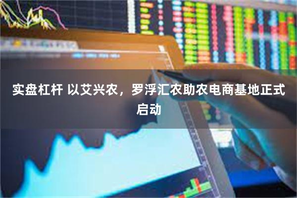 实盘杠杆 以艾兴农，罗浮汇农助农电商基地正式启动