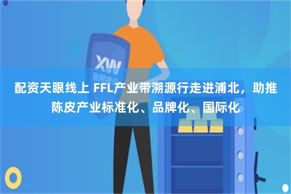 配资天眼线上 FFL产业带溯源行走进浦北，助推陈皮产业标准化、品牌化、国际化