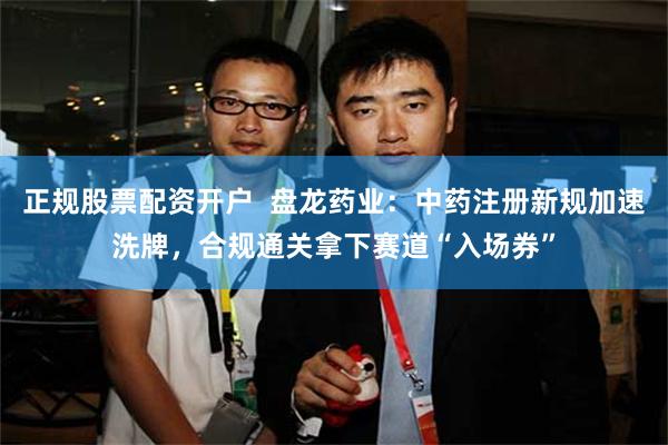正规股票配资开户  盘龙药业：中药注册新规加速洗牌，合规通关拿下赛道“入场券”