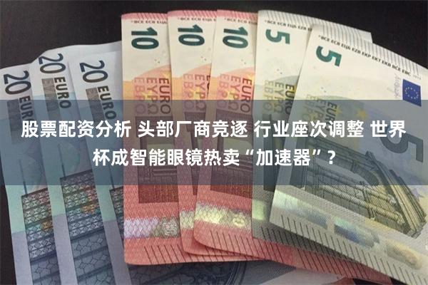 股票配资分析 头部厂商竞逐 行业座次调整 世界杯成智能眼镜热卖“加速器”？