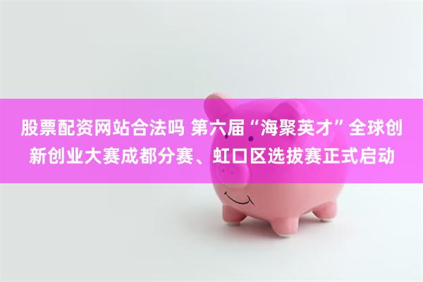 股票配资网站合法吗 第六届“海聚英才”全球创新创业大赛成都分赛、虹口区选拔赛正式启动