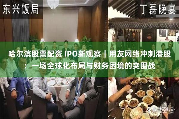哈尔滨股票配资 IPO新观察｜用友网络冲刺港股：一场全球化布局与财务困境的突围战