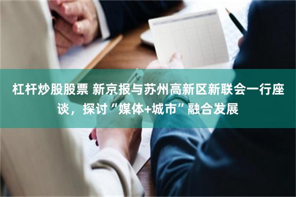 杠杆炒股股票 新京报与苏州高新区新联会一行座谈，探讨“媒体+城市”融合发展