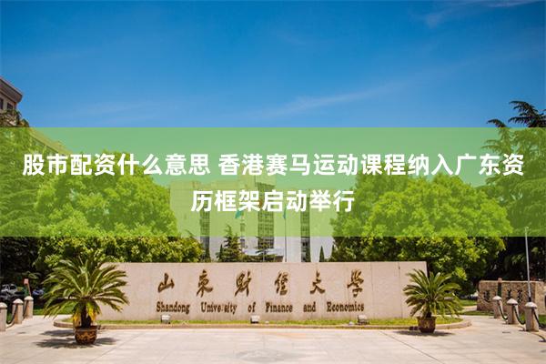股市配资什么意思 香港赛马运动课程纳入广东资历框架启动举行