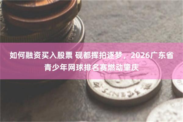 如何融资买入股票 砚都挥拍逐梦，2026广东省青少年网球排名赛燃动肇庆
