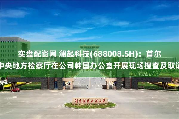 实盘配资网 澜起科技(688008.SH)：首尔中央地方检察厅在公司韩国办公室开展现场搜查及取证