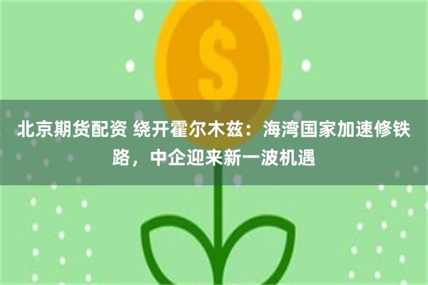 北京期货配资 绕开霍尔木兹：海湾国家加速修铁路，中企迎来新一波机遇
