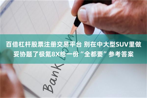 百倍杠杆股票注册交易平台 别在中大型SUV里做妥协题了极氪8X给一份“全都要”参考答案