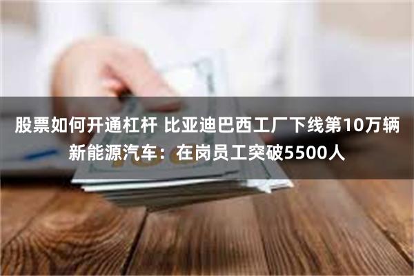 股票如何开通杠杆 比亚迪巴西工厂下线第10万辆新能源汽车：在岗员工突破5500人
