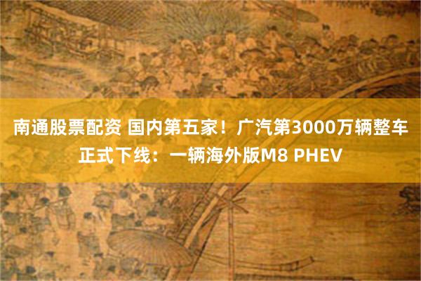南通股票配资 国内第五家！广汽第3000万辆整车正式下线：一辆海外版M8 PHEV