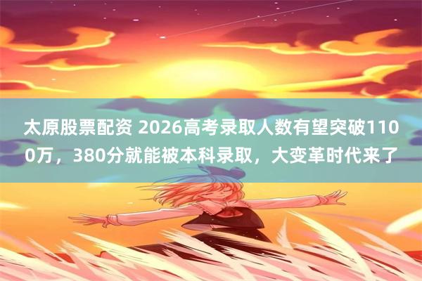 太原股票配资 2026高考录取人数有望突破1100万，380分就能被本科录取，大变革时代来了
