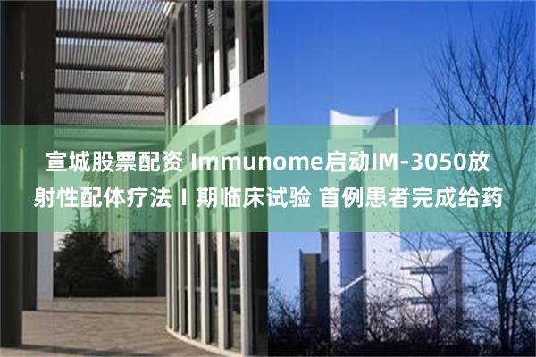 宣城股票配资 Immunome启动IM-3050放射性配体疗法Ⅰ期临床试验 首例患者完成给药