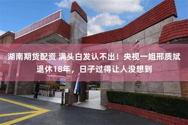 湖南期货配资 满头白发认不出！央视一姐邢质斌退休18年，日子过得让人没想到