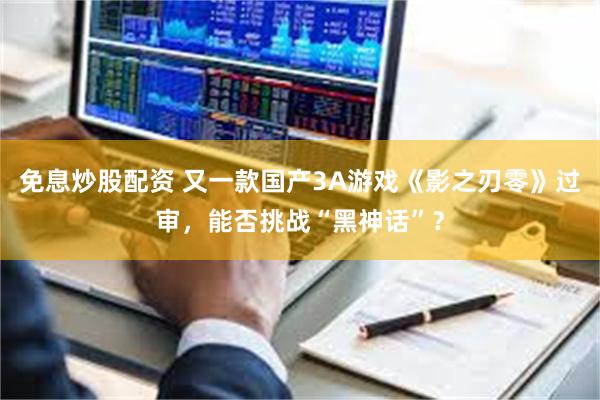 免息炒股配资 又一款国产3A游戏《影之刃零》过审，能否挑战“黑神话”？