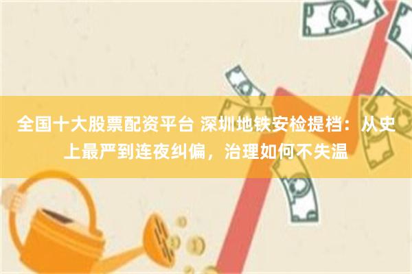 全国十大股票配资平台 深圳地铁安检提档：从史上最严到连夜纠偏，治理如何不失温