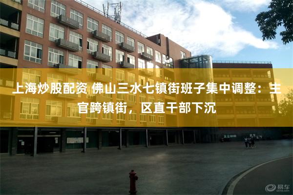 上海炒股配资 佛山三水七镇街班子集中调整：主官跨镇街，区直干部下沉
