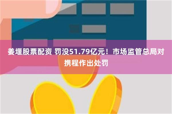 姜堰股票配资 罚没51.79亿元！市场监管总局对携程作出处罚